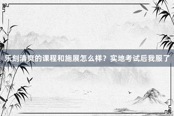 乐刻清爽的课程和施展怎么样？实地考试后我服了