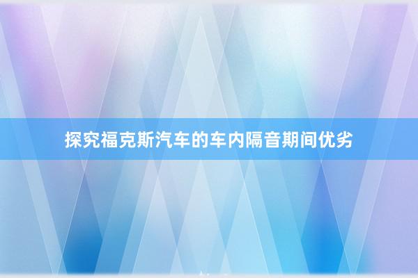 探究福克斯汽车的车内隔音期间优劣