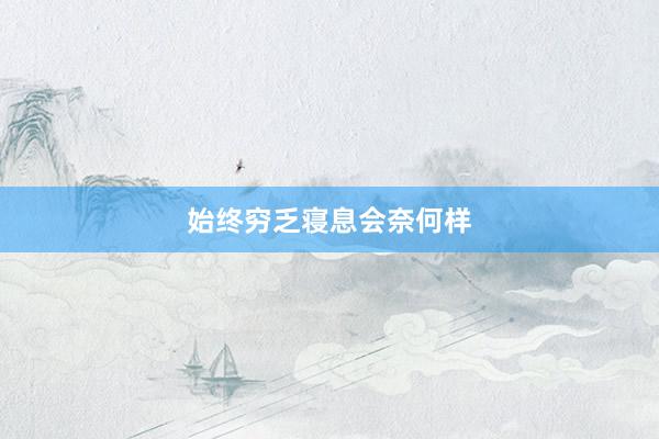始终穷乏寝息会奈何样