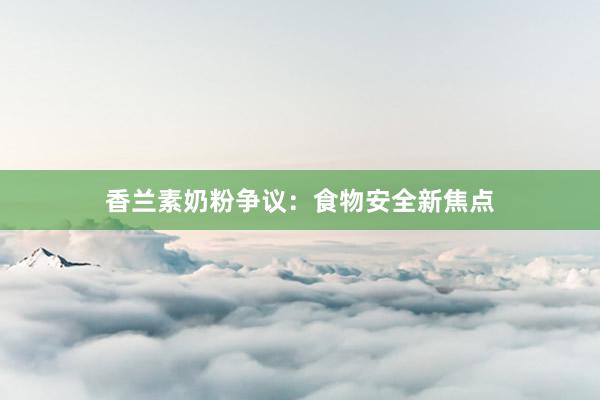 香兰素奶粉争议：食物安全新焦点